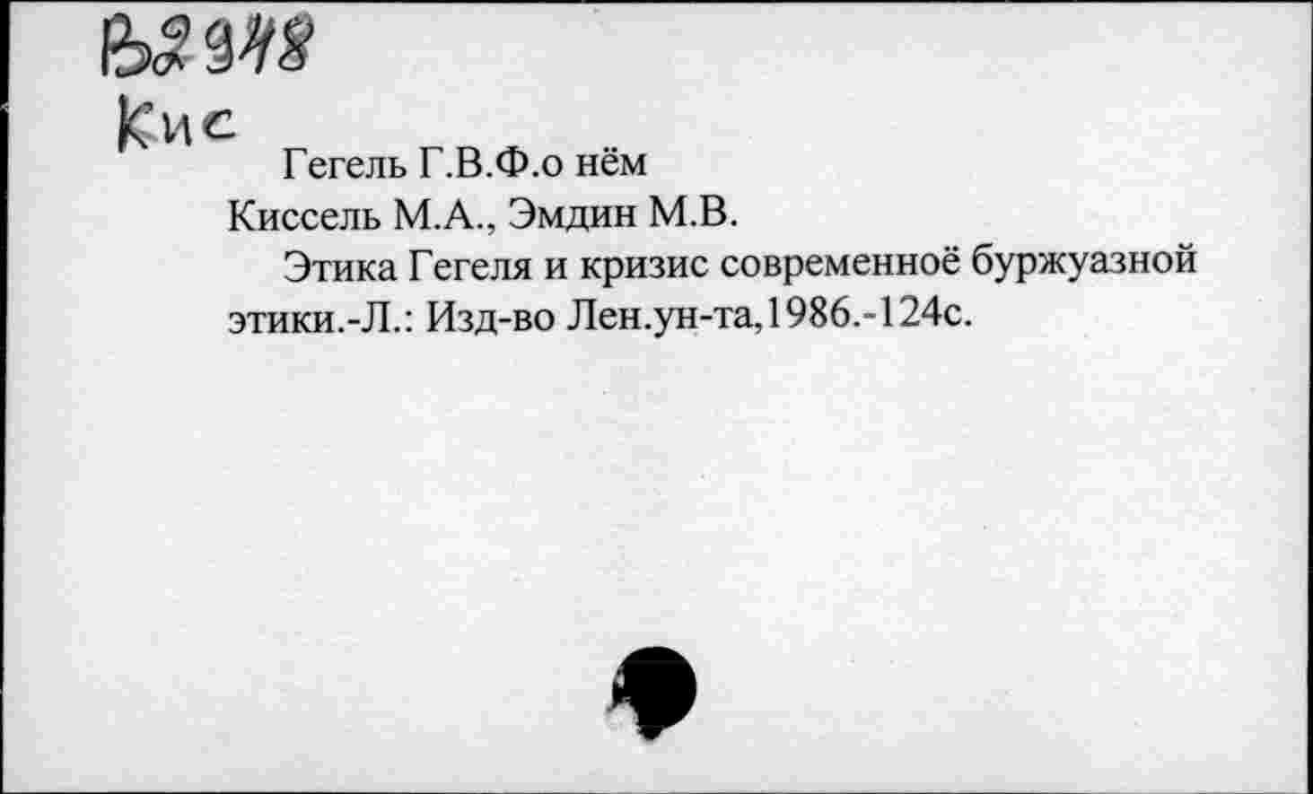 ﻿Кие
Гегель Г.В.Ф.о нём
Киссель М.А., Эмдин М.В.
Этика Гегеля и кризис современное буржуазной этики.-Л.: Изд-во Лен.ун-та, 1986.-124с.